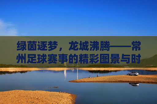 绿茵逐梦，龙城沸腾——常州足球赛事的精彩图景与时代脉搏，绿茵逐梦，龙城沸腾——常州足球赛事的精彩图景与时代脉搏
