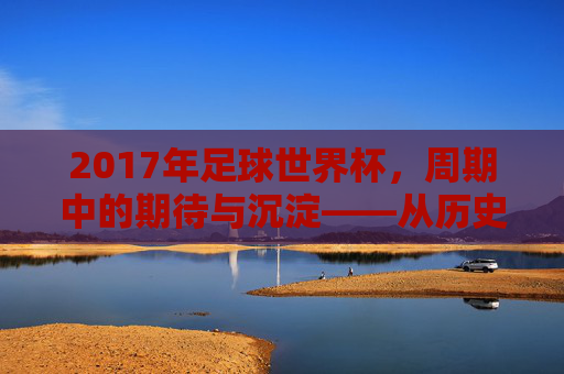 2017年足球世界杯，周期中的期待与沉淀——从历史脉络看赛事的传承，2017年足球世界杯，周期中的期待与沉淀——从历史脉络看赛事的传承