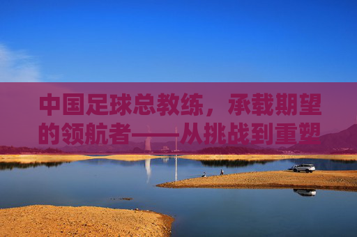 中国足球总教练，承载期望的领航者——从挑战到重塑的征程，中国足球总教练，承载期望的领航者——从挑战到重塑的征程
