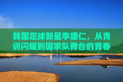 韩国足球新星李康仁,从青训闪耀到国家队舞台的青春足迹,韩国足球新星李康仁,从青训闪耀到国家队舞台的青春足迹