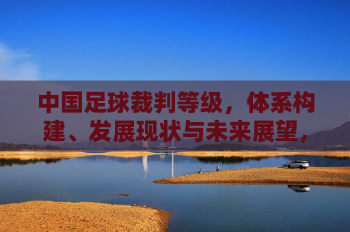 中国足球裁判等级,体系构建、发展现状与未来展望,中国足球裁判等级体系,构建、发展现状与未来展望