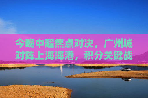 今晚中超焦点对决，广州城对阵上海海港，积分关键战燃爆赛场，今晚中超焦点对决，广州城对阵上海海港，积分关键战燃爆赛场