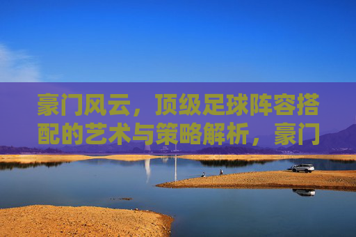 豪门风云,顶级足球阵容搭配的艺术与策略解析,豪门风云,顶级足球阵容搭配的艺术与策略解析