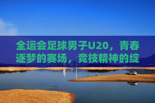 全运会足球男子U20,青春逐梦的赛场,竞技精神的绽放——记全国最高级别青少年足球赛事的精彩瞬间与成长足迹,全运会足球男子U20,青春逐梦的赛场,竞技精神的绽放——记全国最高级别青少年足球赛事的精彩瞬间与成长足迹