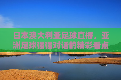 日本澳大利亚足球直播,亚洲足球强强对话的精彩看点与战术解析,日本澳大利亚足球直播,亚洲足球强强对话的精彩看点与战术解析