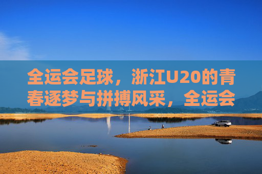 全运会足球,浙江U20的青春逐梦与拼搏风采,全运会足球,浙江U20的青春逐梦与拼搏风采