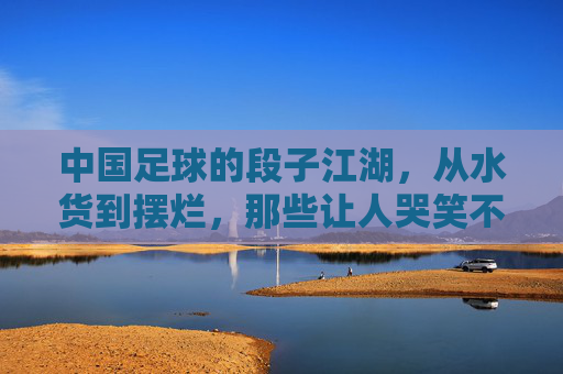 中国足球的段子江湖,从水货到摆烂,那些让人哭笑不得的恶搞瞬间,中国足球的段子江湖,从水货到摆烂的恶搞瞬间