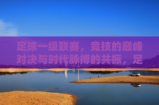 足球一级联赛，竞技的巅峰对决与时代脉搏的共振，足球一级联赛，竞技的巅峰对决与时代脉搏的共振