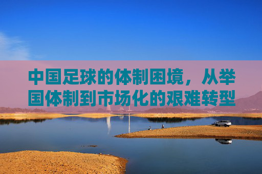中国足球的体制困境,从举国体制到市场化的艰难转型与深层思考,中国足球的体制困境,从举国体制到市场化的艰难转型与深层思考