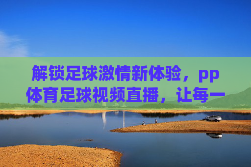 解锁足球激情新体验，pp体育足球视频直播，让每一次精彩瞬间触手可及，pp体育足球视频直播，解锁足球激情新体验，让每一次精彩瞬间触手可及