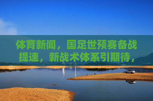 体育新闻,国足世预赛备战提速,新战术体系引期待,球迷热议黄金一代重组