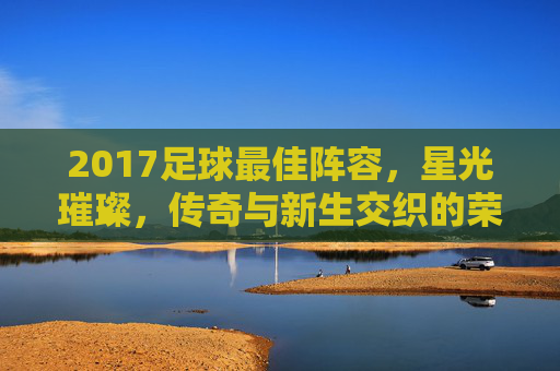2017足球最佳阵容,星光璀璨,传奇与新生交织的荣耀之选,2017足球最佳阵容,星光璀璨,传奇与新生交织的荣耀之选