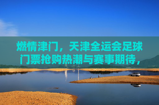燃情津门,天津全运会足球门票抢购热潮与赛事期待,燃情津门,天津全运会足球门票抢购热潮与赛事期待