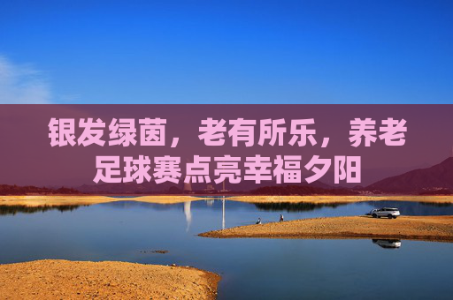 银发绿茵,老有所乐,养老足球赛点亮幸福夕阳