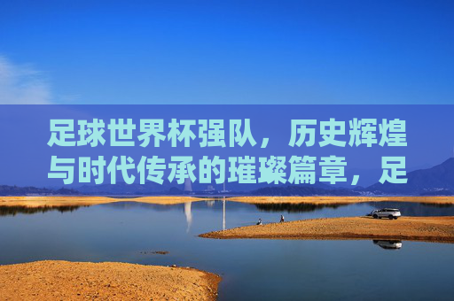 足球世界杯强队,历史辉煌与时代传承的璀璨篇章,足球世界杯强队,历史辉煌与时代传承的璀璨篇章