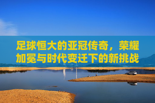 足球恒大的亚冠传奇,荣耀加冕与时代变迁下的新挑战,足球恒大的亚冠传奇,荣耀加冕与时代变迁下的新挑战