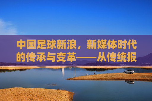 中国足球新浪,新媒体时代的传承与变革——从传统报道到数字化生态的探索,中国足球新浪,新媒体时代的传承与变革——从传统报道到数字化生态的探索