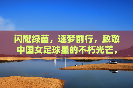 闪耀绿茵，逐梦前行，致敬中国女足球星的不朽光芒，闪耀绿茵，逐梦前行，致敬中国女足球星的不朽光芒
