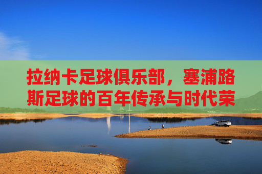 拉纳卡足球俱乐部,塞浦路斯足球的百年传承与时代荣光,拉纳卡足球俱乐部,塞浦路斯足球的百年传承与时代荣光