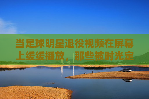 当足球明星退役视频在屏幕上缓缓播放，那些被时光定格的告别，与永不褪色的热爱，退役画面，时光定格的告别，与永不褪色的足球热爱