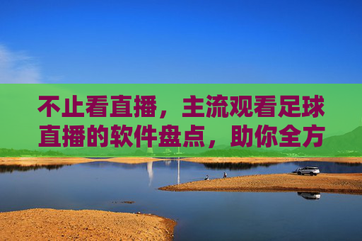 不止看直播,主流观看足球直播的软件盘点,助你全方位享受足球盛宴,主流足球直播软件盘点,不止看直播,助你全方位享受足球盛宴