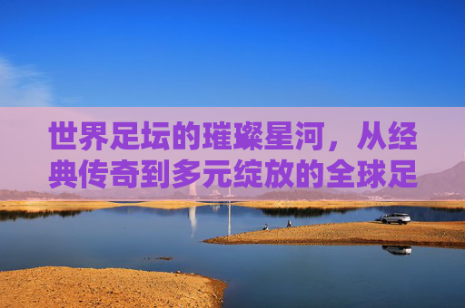 世界足坛的璀璨星河,从经典传奇到多元绽放的全球足球图景