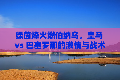 绿茵烽火燃伯纳乌,皇马 vs 巴塞罗那的激情与战术博弈,绿茵烽火燃伯纳乌,皇马 vs 巴塞罗那的激情与战术博弈