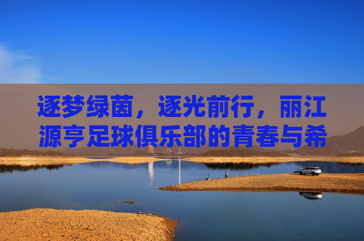 逐梦绿茵,逐光前行,丽江源亨足球俱乐部的青春与希望,逐梦绿茵,逐光前行,丽江源亨足球俱乐部的青春与希望