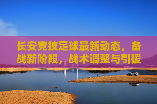 长安竞技足球最新动态，备战新阶段，战术调整与引援引关注，长安竞技足球最新动态，备战新阶段，战术调整与引援引关注