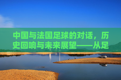 中国与法国足球的对话,历史回响与未来展望——从足球热到世界杯的跨越与共鸣