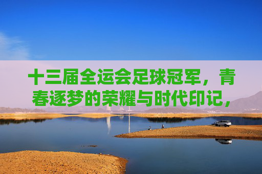 十三届全运会足球冠军，青春逐梦的荣耀与时代印记，十三届全运会足球冠军，青春逐梦的荣耀与时代印记