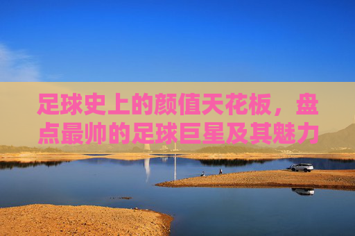 足球史上的颜值天花板，盘点最帅的足球巨星及其魅力传奇，足球史上的颜值天花板，盘点最帅足球巨星及其魅力传奇