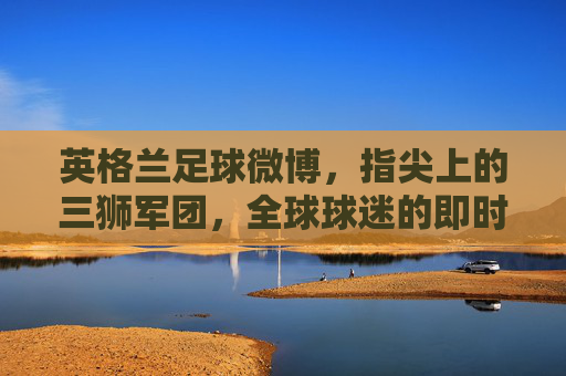 英格兰足球微博,指尖上的三狮军团,全球球迷的即时互动窗口,英格兰足球微博,指尖上的三狮军团,全球球迷的即时互动窗口