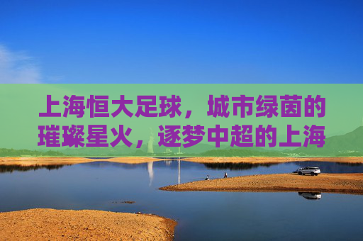 上海恒大足球,城市绿茵的璀璨星火,逐梦中超的上海力量
