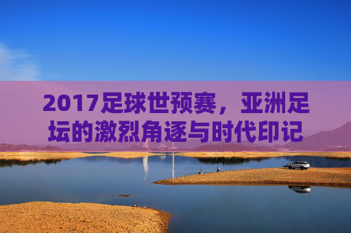2017足球世预赛,亚洲足坛的激烈角逐与时代印记