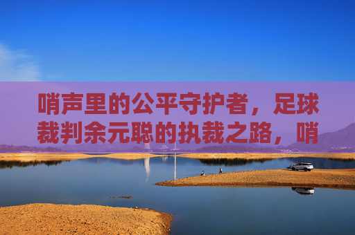 哨声里的公平守护者,足球裁判余元聪的执裁之路,哨声里的公平守护者,足球裁判余元聪的执裁之路