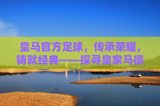 皇马官方足球,传承荣耀,铸就经典——探寻皇家马德里官方足球的百年传奇与时代价值