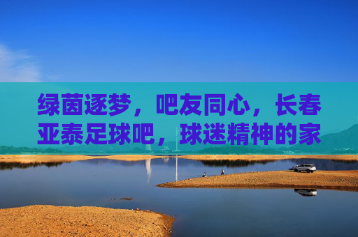 绿茵逐梦，吧友同心，长春亚泰足球吧，球迷精神的家与远方，绿茵逐梦，吧友同心，长春亚泰足球吧，球迷精神的家与远方