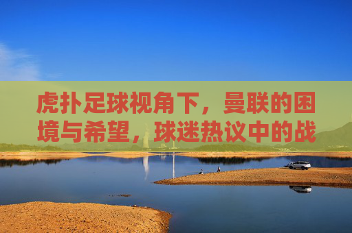 虎扑足球视角下,曼联的困境与希望,球迷热议中的战术剖析与未来展望
