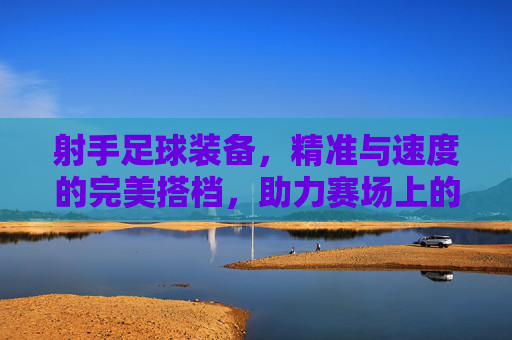 射手足球装备,精准与速度的完美搭档,助力赛场上的每一次致命一击