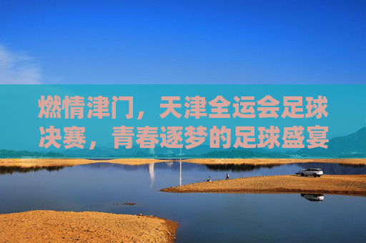 燃情津门,天津全运会足球决赛,青春逐梦的足球盛宴,燃情津门,天津全运会足球决赛,青春逐梦的足球盛宴