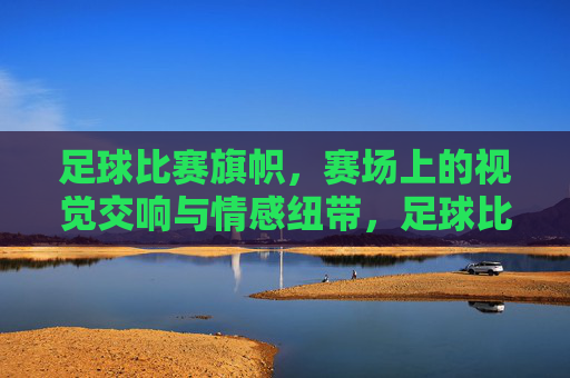 足球比赛旗帜,赛场上的视觉交响与情感纽带,足球比赛旗帜,赛场视觉交响与情感联结
