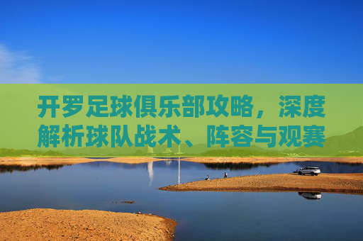 开罗足球俱乐部攻略,深度解析球队战术、阵容与观赛体验,助你全方位了解非洲雄狮的竞技魅力,开罗足球俱乐部深度攻略,战术解析、阵容盘点与观赛体验全解析