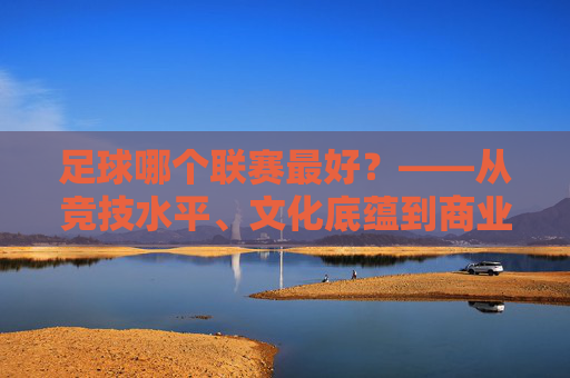 足球哪个联赛最好?——从竞技水平、文化底蕴到商业价值,三大顶级联赛的全面对比,足球哪个联赛最好?——从竞技水平、文化底蕴到商业价值,三大顶级联赛的全面对比
