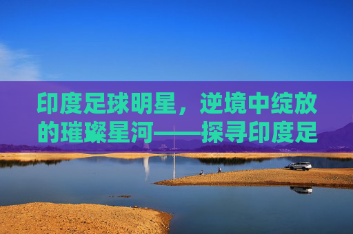 印度足球明星，逆境中绽放的璀璨星河——探寻印度足球的领军人物与时代印记，印度足球明星，逆境中绽放的璀璨星河——探寻领军人物与时代印记