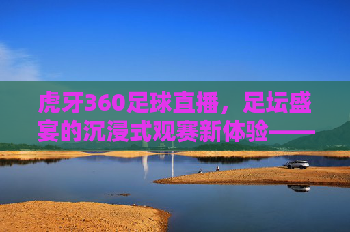 虎牙360足球直播，足坛盛宴的沉浸式观赛新体验——从技术到互动的全方位升级