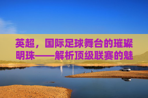 英超,国际足球舞台的璀璨明珠——解析顶级联赛的魅力与全球影响力
