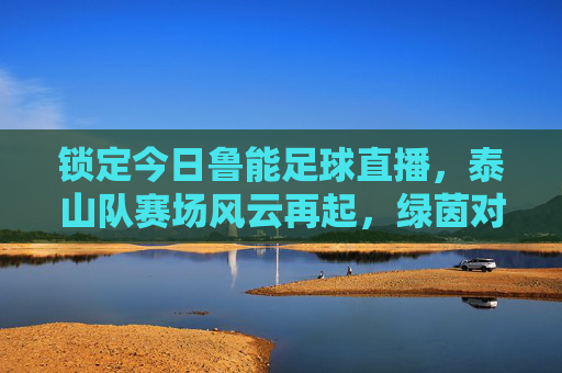 锁定今日鲁能足球直播,泰山队赛场风云再起,绿茵对决精彩不容错过,今日鲁能足球直播,泰山队赛场风云再起,绿茵对决精彩不容错过