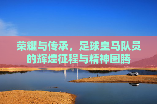 荣耀与传承，足球皇马队员的辉煌征程与精神图腾