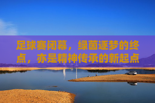 足球赛闭幕,绿茵逐梦的终点,亦是精神传承的新起点